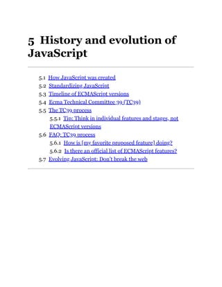 5 History and evolution of
JavaScript
5.1 How JavaScript was created
5.2 Standardizing JavaScript
5.3 Timeline of ECMAScript versions
5.4 Ecma Technical Committee 39 (TC39)
5.5 The TC39 process
5.5.1 Tip: Think in individual features and stages, not
ECMAScript versions
5.6 FAQ: TC39 process
5.6.1 How is [my favorite proposed feature] doing?
5.6.2 Is there an official list of ECMAScript features?
5.7 Evolving JavaScript: Don’t break the web
 