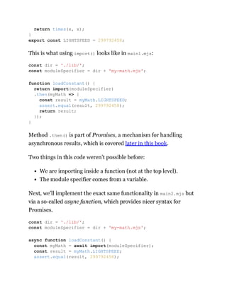 This is what using import() looks like in main1.mjs:
Method .then() is part of Promises, a mechanism for handling
asynchronous results, which is covered later in this book.
Two things in this code weren’t possible before:
We are importing inside a function (not at the top level).
The module specifier comes from a variable.
Next, we’ll implement the exact same functionality in main2.mjs but
via a so-called async function, which provides nicer syntax for
Promises.
return times(x, x);
}
export const LIGHTSPEED = 299792458;
const dir = './lib/';
const moduleSpecifier = dir + 'my-math.mjs';
function loadConstant() {
return import(moduleSpecifier)
.then(myMath => {
const result = myMath.LIGHTSPEED;
assert.equal(result, 299792458);
return result;
});
}
const dir = './lib/';
const moduleSpecifier = dir + 'my-math.mjs';
async function loadConstant() {
const myMath = await import(moduleSpecifier);
const result = myMath.LIGHTSPEED;
assert.equal(result, 299792458);
 