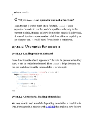 Why is import() an operator and not a function?
Even though it works much like a function, import() is an
operator: in order to resolve module specifiers relatively to the
current module, it needs to know from which module it is invoked.
A normal function cannot receive this information as implicitly as
an operator can. It would need, for example, a parameter.
27.12.2 Use cases for import()
27.12.2.1 Loading code on demand
Some functionality of web apps doesn’t have to be present when they
start, it can be loaded on demand. Then import() helps because you
can put such functionality into modules – for example:
27.12.2.2 Conditional loading of modules
We may want to load a module depending on whether a condition is
true. For example, a module with a polyfill that makes a new feature
return result;
}
button.addEventListener('click', event => {
import('./dialogBox.mjs')
.then(dialogBox => {
dialogBox.open();
})
.catch(error => {
/* Error handling */
})
});
 