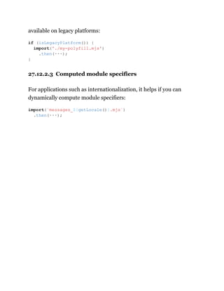 available on legacy platforms:
27.12.2.3 Computed module specifiers
For applications such as internationalization, it helps if you can
dynamically compute module specifiers:
if (isLegacyPlatform()) {
import('./my-polyfill.mjs')
.then(···);
}
import(`messages_${getLocale()}.mjs`)
.then(···);
 