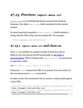27.13 Preview: import.meta.url
“import.meta” is an ECMAScript feature proposed by Domenic
Denicola. The object import.meta holds metadata for the current
module.
Its most important property is import.meta.url, which contains a
string with the URL of the current module file. For example:
'https://example.com/code/main.mjs'
27.13.1 import.meta.url and class URL
Class URL is available via a global variable in browsers and on
Node.js. You can look up its full functionality in the Node.js
documentation. When working with import.meta.url, its constructor
is especially useful:
Parameter input contains the URL to be parsed. It can be relative if
the second parameter, base, is provided.
In other words, this constructor lets us resolve a relative path against
a base URL:
new URL(input: string, base?: string|URL)
> new URL('other.mjs', 'https://example.com/code/main.mjs').href
'https://example.com/code/other.mjs'
> new URL('../other.mjs', 'https://example.com/code/main.mjs').h
'https://example.com/other.mjs'
 