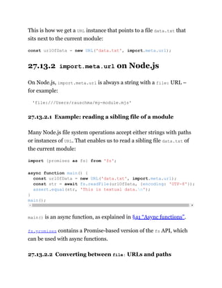 This is how we get a URL instance that points to a file data.txt that
sits next to the current module:
27.13.2 import.meta.url on Node.js
On Node.js, import.meta.url is always a string with a file: URL –
for example:
'file:///Users/rauschma/my-module.mjs'
27.13.2.1 Example: reading a sibling file of a module
Many Node.js file system operations accept either strings with paths
or instances of URL. That enables us to read a sibling file data.txt of
the current module:
main() is an async function, as explained in §41 “Async functions”.
fs.promises contains a Promise-based version of the fs API, which
can be used with async functions.
27.13.2.2 Converting between file: URLs and paths
const urlOfData = new URL('data.txt', import.meta.url);
import {promises as fs} from 'fs';
async function main() {
const urlOfData = new URL('data.txt', import.meta.url);
const str = await fs.readFile(urlOfData, {encoding: 'UTF-8'});
assert.equal(str, 'This is textual data.n');
}
main();
 