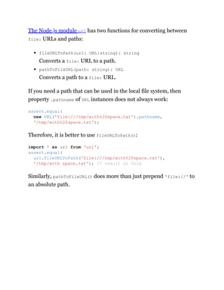 The Node.js module url has two functions for converting between
file: URLs and paths:
fileURLToPath(url: URL|string): string
Converts a file: URL to a path.
pathToFileURL(path: string): URL
Converts a path to a file: URL.
If you need a path that can be used in the local file system, then
property .pathname of URL instances does not always work:
Therefore, it is better to use fileURLToPath():
Similarly, pathToFileURL() does more than just prepend 'file://' to
an absolute path.
assert.equal(
new URL('file:///tmp/with%20space.txt').pathname,
'/tmp/with%20space.txt');
import * as url from 'url';
assert.equal(
url.fileURLToPath('file:///tmp/with%20space.txt'),
'/tmp/with space.txt'); // result on Unix
 