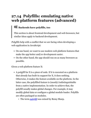 27.14 Polyfills: emulating native
web platform features (advanced)
Backends have polyfills, too
This section is about frontend development and web browsers, but
similar ideas apply to backend development.
Polyfills help with a conflict that we are facing when developing a
web application in JavaScript:
On one hand, we want to use modern web platform features that
make the app better and/or development easier.
On the other hand, the app should run on as many browsers as
possible.
Given a web platform feature X:
A polyfill for X is a piece of code. If it is executed on a platform
that already has built-in support for X, it does nothing.
Otherwise, it makes the feature available on the platform. In the
latter case, the polyfilled feature is (mostly) indistinguishable
from a native implementation. In order to achieve that, the
polyfill usually makes global changes. For example, it may
modify global data or configure a global module loader. Polyfills
are often packaged as modules.
The term polyfill was coined by Remy Sharp.
 