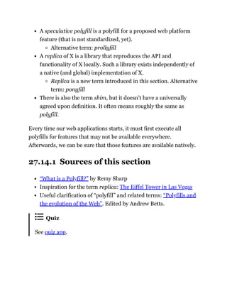 A speculative polyfill is a polyfill for a proposed web platform
feature (that is not standardized, yet).
Alternative term: prollyfill
A replica of X is a library that reproduces the API and
functionality of X locally. Such a library exists independently of
a native (and global) implementation of X.
Replica is a new term introduced in this section. Alternative
term: ponyfill
There is also the term shim, but it doesn’t have a universally
agreed upon definition. It often means roughly the same as
polyfill.
Every time our web applications starts, it must first execute all
polyfills for features that may not be available everywhere.
Afterwards, we can be sure that those features are available natively.
27.14.1 Sources of this section
“What is a Polyfill?” by Remy Sharp
Inspiration for the term replica: The Eiffel Tower in Las Vegas
Useful clarification of “polyfill” and related terms: “Polyfills and
the evolution of the Web”. Edited by Andrew Betts.
Quiz
See quiz app.
 