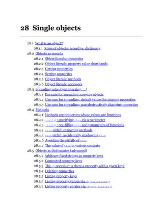 28 Single objects
28.1 What is an object?
28.1.1 Roles of objects: record vs. dictionary
28.2 Objects as records
28.2.1 Object literals: properties
28.2.2 Object literals: property value shorthands
28.2.3 Getting properties
28.2.4 Setting properties
28.2.5 Object literals: methods
28.2.6 Object literals: accessors
28.3 Spreading into object literals (...)
28.3.1 Use case for spreading: copying objects
28.3.2 Use case for spreading: default values for missing properties
28.3.3 Use case for spreading: non-destructively changing properties
28.4 Methods
28.4.1 Methods are properties whose values are functions
28.4.2 .call(): specifying this via a parameter
28.4.3 .bind(): pre-filling this and parameters of functions
28.4.4 this pitfall: extracting methods
28.4.5 this pitfall: accidentally shadowing this
28.4.6 Avoiding the pitfalls of this
28.4.7 The value of this in various contexts
28.5 Objects as dictionaries (advanced)
28.5.1 Arbitrary fixed strings as property keys
28.5.2 Computed property keys
28.5.3 The in operator: is there a property with a given key?
28.5.4 Deleting properties
28.5.5 Listing property keys
28.5.6 Listing property values via Object.values()
28.5.7 Listing property entries via Object.entries()
 