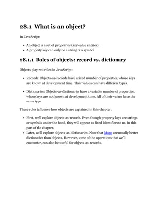 28.1 What is an object?
In JavaScript:
An object is a set of properties (key-value entries).
A property key can only be a string or a symbol.
28.1.1 Roles of objects: record vs. dictionary
Objects play two roles in JavaScript:
Records: Objects-as-records have a fixed number of properties, whose keys
are known at development time. Their values can have different types.
Dictionaries: Objects-as-dictionaries have a variable number of properties,
whose keys are not known at development time. All of their values have the
same type.
These roles influence how objects are explained in this chapter:
First, we’ll explore objects-as-records. Even though property keys are strings
or symbols under the hood, they will appear as fixed identifiers to us, in this
part of the chapter.
Later, we’ll explore objects-as-dictionaries. Note that Maps are usually better
dictionaries than objects. However, some of the operations that we’ll
encounter, can also be useful for objects-as-records.
 
