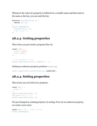 Whenever the value of a property is defined via a variable name and that name is
the same as the key, you can omit the key.
28.2.3 Getting properties
This is how you get (read) a property (line A):
Getting an unknown property produces undefined:
28.2.4 Setting properties
This is how you set (write to) a property:
We just changed an existing property via setting. If we set an unknown property,
we create a new entry:
function createPoint(x, y) {
return {x, y};
}
assert.deepEqual(
createPoint(9, 2),
{ x: 9, y: 2 }
);
const jane = {
first: 'Jane',
last: 'Doe',
};
// Get property .first
assert.equal(jane.first, 'Jane'); // (A)
assert.equal(jane.unknownProperty, undefined);
const obj = {
prop: 1,
};
assert.equal(obj.prop, 1);
obj.prop = 2; // (A)
assert.equal(obj.prop, 2);
const obj = {}; // empty object
assert.deepEqual(
 