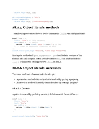 28.2.5 Object literals: methods
The following code shows how to create the method .says() via an object literal:
During the method call jane.says('hello'), jane is called the receiver of the
method call and assigned to the special variable this. That enables method
.says() to access the sibling property .first in line A.
28.2.6 Object literals: accessors
There are two kinds of accessors in JavaScript:
A getter is a method-like entity that is invoked by getting a property.
A setter is a method-like entity that is invoked by setting a property.
28.2.6.1 Getters
A getter is created by prefixing a method definition with the modifier get:
Object.keys(obj), []);
obj.unknownProperty = 'abc';
assert.deepEqual(
Object.keys(obj), ['unknownProperty']);
const jane = {
first: 'Jane', // data property
says(text) { // method
return `${this.first} says “${text}”`; // (A)
}, // comma as separator (optional at end)
};
assert.equal(jane.says('hello'), 'Jane says “hello”');
const jane = {
first: 'Jane',
last: 'Doe',
get full() {
return `${this.first} ${this.last}`;
},
};
assert.equal(jane.full, 'Jane Doe');
 