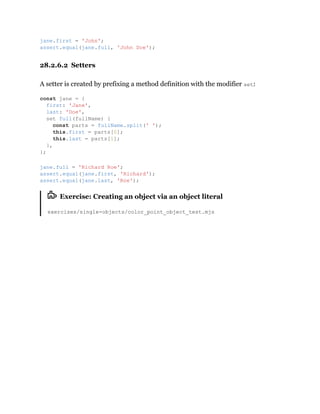 28.2.6.2 Setters
A setter is created by prefixing a method definition with the modifier set:
Exercise: Creating an object via an object literal
exercises/single-objects/color_point_object_test.mjs
jane.first = 'John';
assert.equal(jane.full, 'John Doe');
const jane = {
first: 'Jane',
last: 'Doe',
set full(fullName) {
const parts = fullName.split(' ');
this.first = parts[0];
this.last = parts[1];
},
};
jane.full = 'Richard Roe';
assert.equal(jane.first, 'Richard');
assert.equal(jane.last, 'Roe');
 