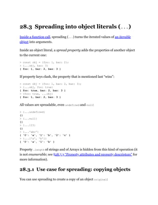 28.3 Spreading into object literals (...)
Inside a function call, spreading (...) turns the iterated values of an iterable
object into arguments.
Inside an object literal, a spread property adds the properties of another object
to the current one:
If property keys clash, the property that is mentioned last “wins”:
All values are spreadable, even undefined and null:
Property .length of strings and of Arrays is hidden from this kind of operation (it
is not enumerable; see §28.7.3 “Property attributes and property descriptors” for
more information).
28.3.1 Use case for spreading: copying objects
You can use spreading to create a copy of an object original:
> const obj = {foo: 1, bar: 2};
> {...obj, baz: 3}
{ foo: 1, bar: 2, baz: 3 }
> const obj = {foo: 1, bar: 2, baz: 3};
> {...obj, foo: true}
{ foo: true, bar: 2, baz: 3 }
> {foo: true, ...obj}
{ foo: 1, bar: 2, baz: 3 }
> {...undefined}
{}
> {...null}
{}
> {...123}
{}
> {...'abc'}
{ '0': 'a', '1': 'b', '2': 'c' }
> {...['a', 'b']}
{ '0': 'a', '1': 'b' }
 
