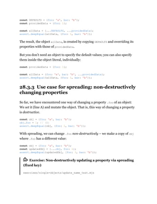 The result, the object allData, is created by copying DEFAULTS and overriding its
properties with those of providedData.
But you don’t need an object to specify the default values; you can also specify
them inside the object literal, individually:
28.3.3 Use case for spreading: non-destructively
changing properties
So far, we have encountered one way of changing a property .foo of an object:
We set it (line A) and mutate the object. That is, this way of changing a property
is destructive.
With spreading, we can change .foo non-destructively – we make a copy of obj
where .foo has a different value:
Exercise: Non-destructively updating a property via spreading
(fixed key)
exercises/single-objects/update_name_test.mjs
const DEFAULTS = {foo: 'a', bar: 'b'};
const providedData = {foo: 1};
const allData = {...DEFAULTS, ...providedData};
assert.deepEqual(allData, {foo: 1, bar: 'b'});
const providedData = {foo: 1};
const allData = {foo: 'a', bar: 'b', ...providedData};
assert.deepEqual(allData, {foo: 1, bar: 'b'});
const obj = {foo: 'a', bar: 'b'};
obj.foo = 1; // (A)
assert.deepEqual(obj, {foo: 1, bar: 'b'});
const obj = {foo: 'a', bar: 'b'};
const updatedObj = {...obj, foo: 1};
assert.deepEqual(updatedObj, {foo: 1, bar: 'b'});
 