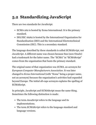 5.2 Standardizing JavaScript
There are two standards for JavaScript:
ECMA-262 is hosted by Ecma International. It is the primary
standard.
ISO/IEC 16262 is hosted by the International Organization for
Standardization (ISO) and the International Electrotechnical
Commission (IEC). This is a secondary standard.
The language described by these standards is called ECMAScript, not
JavaScript. A different name was chosen because Sun (now Oracle)
had a trademark for the latter name. The “ECMA” in “ECMAScript”
comes from the organization that hosts the primary standard.
The original name of that organization was ECMA, an acronym for
European Computer Manufacturers Association. It was later
changed to Ecma International (with “Ecma” being a proper name,
not an acronym) because the organization’s activities had expanded
beyond Europe. The initial all-caps acronym explains the spelling of
ECMAScript.
In principle, JavaScript and ECMAScript mean the same thing.
Sometimes the following distinction is made:
The term JavaScript refers to the language and its
implementations.
The term ECMAScript refers to the language standard and
language versions.
 