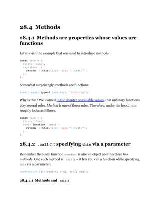 28.4 Methods
28.4.1 Methods are properties whose values are
functions
Let’s revisit the example that was used to introduce methods:
Somewhat surprisingly, methods are functions:
Why is that? We learned in the chapter on callable values, that ordinary functions
play several roles. Method is one of those roles. Therefore, under the hood, jane
roughly looks as follows.
28.4.2 .call(): specifying this via a parameter
Remember that each function someFunc is also an object and therefore has
methods. One such method is .call() – it lets you call a function while specifying
this via a parameter:
28.4.2.1 Methods and .call()
const jane = {
first: 'Jane',
says(text) {
return `${this.first} says “${text}”`;
},
};
assert.equal(typeof jane.says, 'function');
const jane = {
first: 'Jane',
says: function (text) {
return `${this.first} says “${text}”`;
},
};
someFunc.call(thisValue, arg1, arg2, arg3);
 