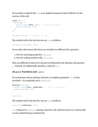 If you make a method call, this is an implicit parameter that is filled in via the
receiver of the call:
The method call in the last line sets up this as follows:
As an aside, that means that there are actually two different dot operators:
1. One for accessing properties: obj.prop
2. One for making method calls: obj.prop()
They are different in that (2) is not just (1) followed by the function call operator
(). Instead, (2) additionally specifies a value for this.
28.4.2.2 Functions and .call()
If you function-call an ordinary function, its implicit parameter this is also
provided – it is implicitly set to undefined:
The method call in the last line sets up this as follows:
this being set to undefined during a function call, indicates that it is a feature that
is only needed during a method call.
const obj = {
method(x) {
assert.equal(this, obj); // implicit parameter
assert.equal(x, 'a');
},
};
obj.method('a'); // receiver is `obj`
obj.method.call(obj, 'a');
function func(x) {
assert.equal(this, undefined); // implicit parameter
assert.equal(x, 'a');
}
func('a');
func.call(undefined, 'a');
 