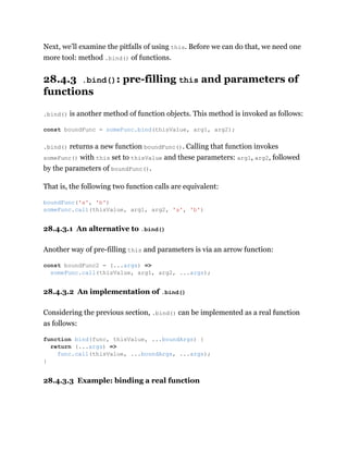 Next, we’ll examine the pitfalls of using this. Before we can do that, we need one
more tool: method .bind() of functions.
28.4.3 .bind(): pre-filling this and parameters of
functions
.bind() is another method of function objects. This method is invoked as follows:
.bind() returns a new function boundFunc(). Calling that function invokes
someFunc() with this set to thisValue and these parameters: arg1, arg2, followed
by the parameters of boundFunc().
That is, the following two function calls are equivalent:
28.4.3.1 An alternative to .bind()
Another way of pre-filling this and parameters is via an arrow function:
28.4.3.2 An implementation of .bind()
Considering the previous section, .bind() can be implemented as a real function
as follows:
28.4.3.3 Example: binding a real function
const boundFunc = someFunc.bind(thisValue, arg1, arg2);
boundFunc('a', 'b')
someFunc.call(thisValue, arg1, arg2, 'a', 'b')
const boundFunc2 = (...args) =>
someFunc.call(thisValue, arg1, arg2, ...args);
function bind(func, thisValue, ...boundArgs) {
return (...args) =>
func.call(thisValue, ...boundArgs, ...args);
}
 