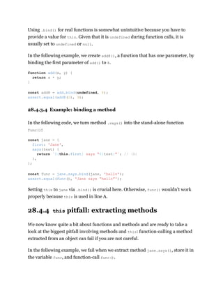 Using .bind() for real functions is somewhat unintuitive because you have to
provide a value for this. Given that it is undefined during function calls, it is
usually set to undefined or null.
In the following example, we create add8(), a function that has one parameter, by
binding the first parameter of add() to 8.
28.4.3.4 Example: binding a method
In the following code, we turn method .says() into the stand-alone function
func():
Setting this to jane via .bind() is crucial here. Otherwise, func() wouldn’t work
properly because this is used in line A.
28.4.4 this pitfall: extracting methods
We now know quite a bit about functions and methods and are ready to take a
look at the biggest pitfall involving methods and this: function-calling a method
extracted from an object can fail if you are not careful.
In the following example, we fail when we extract method jane.says(), store it in
the variable func, and function-call func().
function add(x, y) {
return x + y;
}
const add8 = add.bind(undefined, 8);
assert.equal(add8(1), 9);
const jane = {
first: 'Jane',
says(text) {
return `${this.first} says “${text}”`; // (A)
},
};
const func = jane.says.bind(jane, 'hello');
assert.equal(func(), 'Jane says “hello”');
 