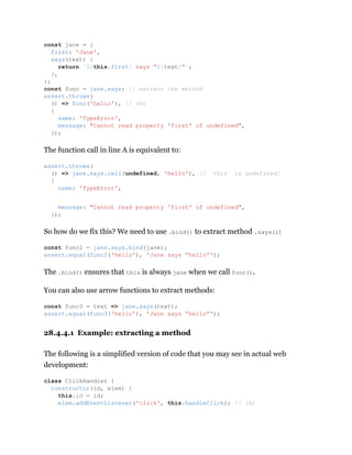 The function call in line A is equivalent to:
So how do we fix this? We need to use .bind() to extract method .says():
The .bind() ensures that this is always jane when we call func().
You can also use arrow functions to extract methods:
28.4.4.1 Example: extracting a method
The following is a simplified version of code that you may see in actual web
development:
const jane = {
first: 'Jane',
says(text) {
return `${this.first} says “${text}”`;
},
};
const func = jane.says; // extract the method
assert.throws(
() => func('hello'), // (A)
{
name: 'TypeError',
message: "Cannot read property 'first' of undefined",
});
assert.throws(
() => jane.says.call(undefined, 'hello'), // `this` is undefined!
{
name: 'TypeError',
message: "Cannot read property 'first' of undefined",
});
const func2 = jane.says.bind(jane);
assert.equal(func2('hello'), 'Jane says “hello”');
const func3 = text => jane.says(text);
assert.equal(func3('hello'), 'Jane says “hello”');
class ClickHandler {
constructor(id, elem) {
this.id = id;
elem.addEventListener('click', this.handleClick); // (A)
 