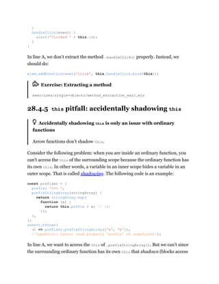 In line A, we don’t extract the method .handleClick() properly. Instead, we
should do:
Exercise: Extracting a method
exercises/single-objects/method_extraction_exrc.mjs
28.4.5 this pitfall: accidentally shadowing this
Accidentally shadowing this is only an issue with ordinary
functions
Arrow functions don’t shadow this.
Consider the following problem: when you are inside an ordinary function, you
can’t access the this of the surrounding scope because the ordinary function has
its own this. In other words, a variable in an inner scope hides a variable in an
outer scope. That is called shadowing. The following code is an example:
In line A, we want to access the this of .prefixStringArray(). But we can’t since
the surrounding ordinary function has its own this that shadows (blocks access
}
handleClick(event) {
alert('Clicked ' + this.id);
}
}
elem.addEventListener('click', this.handleClick.bind(this));
const prefixer = {
prefix: '==> ',
prefixStringArray(stringArray) {
return stringArray.map(
function (x) {
return this.prefix + x; // (A)
});
},
};
assert.throws(
() => prefixer.prefixStringArray(['a', 'b']),
/^TypeError: Cannot read property 'prefix' of undefined$/);
 