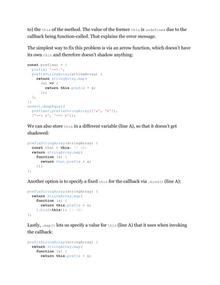 to) the this of the method. The value of the former this is undefined due to the
callback being function-called. That explains the error message.
The simplest way to fix this problem is via an arrow function, which doesn’t have
its own this and therefore doesn’t shadow anything:
We can also store this in a different variable (line A), so that it doesn’t get
shadowed:
Another option is to specify a fixed this for the callback via .bind() (line A):
Lastly, .map() lets us specify a value for this (line A) that it uses when invoking
the callback:
const prefixer = {
prefix: '==> ',
prefixStringArray(stringArray) {
return stringArray.map(
(x) => {
return this.prefix + x;
});
},
};
assert.deepEqual(
prefixer.prefixStringArray(['a', 'b']),
['==> a', '==> b']);
prefixStringArray(stringArray) {
const that = this; // (A)
return stringArray.map(
function (x) {
return that.prefix + x;
});
},
prefixStringArray(stringArray) {
return stringArray.map(
function (x) {
return this.prefix + x;
}.bind(this)); // (A)
},
prefixStringArray(stringArray) {
return stringArray.map(
function (x) {
return this.prefix + x;
 