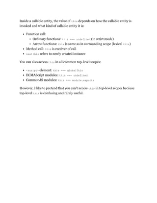 Inside a callable entity, the value of this depends on how the callable entity is
invoked and what kind of callable entity it is:
Function call:
Ordinary functions: this === undefined (in strict mode)
Arrow functions: this is same as in surrounding scope (lexical this)
Method call: this is receiver of call
new: this refers to newly created instance
You can also access this in all common top-level scopes:
<script> element: this === globalThis
ECMAScript modules: this === undefined
CommonJS modules: this === module.exports
However, I like to pretend that you can’t access this in top-level scopes because
top-level this is confusing and rarely useful.
 