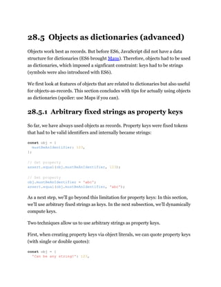 28.5 Objects as dictionaries (advanced)
Objects work best as records. But before ES6, JavaScript did not have a data
structure for dictionaries (ES6 brought Maps). Therefore, objects had to be used
as dictionaries, which imposed a signficant constraint: keys had to be strings
(symbols were also introduced with ES6).
We first look at features of objects that are related to dictionaries but also useful
for objects-as-records. This section concludes with tips for actually using objects
as dictionaries (spoiler: use Maps if you can).
28.5.1 Arbitrary fixed strings as property keys
So far, we have always used objects as records. Property keys were fixed tokens
that had to be valid identifiers and internally became strings:
As a next step, we’ll go beyond this limitation for property keys: In this section,
we’ll use arbitrary fixed strings as keys. In the next subsection, we’ll dynamically
compute keys.
Two techniques allow us to use arbitrary strings as property keys.
First, when creating property keys via object literals, we can quote property keys
(with single or double quotes):
const obj = {
mustBeAnIdentifier: 123,
};
// Get property
assert.equal(obj.mustBeAnIdentifier, 123);
// Set property
obj.mustBeAnIdentifier = 'abc';
assert.equal(obj.mustBeAnIdentifier, 'abc');
const obj = {
'Can be any string!': 123,
 