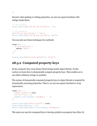 Second, when getting or setting properties, we can use square brackets with
strings inside them:
You can also use these techniques for methods:
28.5.2 Computed property keys
So far, property keys were always fixed strings inside object literals. In this
section we learn how to dynamically compute property keys. That enables us to
use either arbitrary strings or symbols.
The syntax of dynamically computed property keys in object literals is inspired by
dynamically accessing properties. That is, we can use square brackets to wrap
expressions:
The main use case for computed keys is having symbols as property keys (line A).
};
// Get property
assert.equal(obj['Can be any string!'], 123);
// Set property
obj['Can be any string!'] = 'abc';
assert.equal(obj['Can be any string!'], 'abc');
const obj = {
'A nice method'() {
return 'Yes!';
},
};
assert.equal(obj['A nice method'](), 'Yes!');
const obj = {
['Hello world!']: true,
['f'+'o'+'o']: 123,
[Symbol.toStringTag]: 'Goodbye', // (A)
};
assert.equal(obj['Hello world!'], true);
assert.equal(obj.foo, 123);
assert.equal(obj[Symbol.toStringTag], 'Goodbye');
 