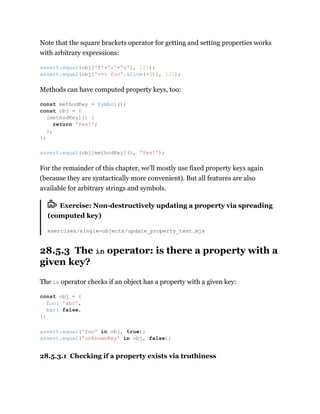 Note that the square brackets operator for getting and setting properties works
with arbitrary expressions:
Methods can have computed property keys, too:
For the remainder of this chapter, we’ll mostly use fixed property keys again
(because they are syntactically more convenient). But all features are also
available for arbitrary strings and symbols.
Exercise: Non-destructively updating a property via spreading
(computed key)
exercises/single-objects/update_property_test.mjs
28.5.3 The in operator: is there a property with a
given key?
The in operator checks if an object has a property with a given key:
28.5.3.1 Checking if a property exists via truthiness
assert.equal(obj['f'+'o'+'o'], 123);
assert.equal(obj['==> foo'.slice(-3)], 123);
const methodKey = Symbol();
const obj = {
[methodKey]() {
return 'Yes!';
},
};
assert.equal(obj[methodKey](), 'Yes!');
const obj = {
foo: 'abc',
bar: false,
};
assert.equal('foo' in obj, true);
assert.equal('unknownKey' in obj, false);
 