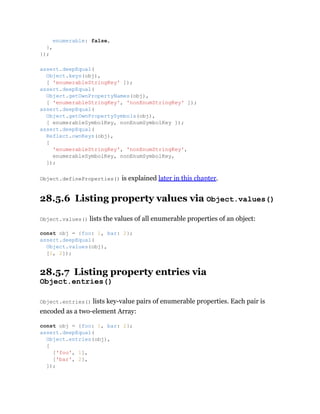 Object.defineProperties() is explained later in this chapter.
28.5.6 Listing property values via Object.values()
Object.values() lists the values of all enumerable properties of an object:
28.5.7 Listing property entries via
Object.entries()
Object.entries() lists key-value pairs of enumerable properties. Each pair is
encoded as a two-element Array:
enumerable: false,
},
});
assert.deepEqual(
Object.keys(obj),
[ 'enumerableStringKey' ]);
assert.deepEqual(
Object.getOwnPropertyNames(obj),
[ 'enumerableStringKey', 'nonEnumStringKey' ]);
assert.deepEqual(
Object.getOwnPropertySymbols(obj),
[ enumerableSymbolKey, nonEnumSymbolKey ]);
assert.deepEqual(
Reflect.ownKeys(obj),
[
'enumerableStringKey', 'nonEnumStringKey',
enumerableSymbolKey, nonEnumSymbolKey,
]);
const obj = {foo: 1, bar: 2};
assert.deepEqual(
Object.values(obj),
[1, 2]);
const obj = {foo: 1, bar: 2};
assert.deepEqual(
Object.entries(obj),
[
['foo', 1],
['bar', 2],
]);
 