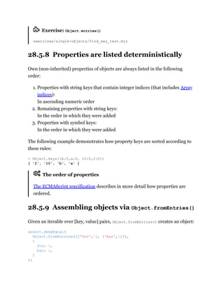 Exercise: Object.entries()
exercises/single-objects/find_key_test.mjs
28.5.8 Properties are listed deterministically
Own (non-inherited) properties of objects are always listed in the following
order:
1. Properties with string keys that contain integer indices (that includes Array
indices):
In ascending numeric order
2. Remaining properties with string keys:
In the order in which they were added
3. Properties with symbol keys:
In the order in which they were added
The following example demonstrates how property keys are sorted according to
these rules:
The order of properties
The ECMAScript specification describes in more detail how properties are
ordered.
28.5.9 Assembling objects via Object.fromEntries()
Given an iterable over [key, value] pairs, Object.fromEntries() creates an object:
> Object.keys({b:0,a:0, 10:0,2:0})
[ '2', '10', 'b', 'a' ]
assert.deepEqual(
Object.fromEntries([['foo',1], ['bar',2]]),
{
foo: 1,
bar: 2,
}
);
 