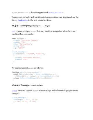 Object.fromEntries() does the opposite of Object.entries().
To demonstrate both, we’ll use them to implement two tool functions from the
library Underscore in the next subsubsections.
28.5.9.1 Example: pick(object, ...keys)
pick returns a copy of object that only has those properties whose keys are
mentioned as arguments:
We can implement pick() as follows:
28.5.9.2 Example: invert(object)
invert returns a copy of object where the keys and values of all properties are
swapped:
const address = {
street: 'Evergreen Terrace',
number: '742',
city: 'Springfield',
state: 'NT',
zip: '49007',
};
assert.deepEqual(
pick(address, 'street', 'number'),
{
street: 'Evergreen Terrace',
number: '742',
}
);
function pick(object, ...keys) {
const filteredEntries = Object.entries(object)
.filter(([key, _value]) => keys.includes(key));
return Object.fromEntries(filteredEntries);
}
assert.deepEqual(
invert({a: 1, b: 2, c: 3}),
{1: 'a', 2: 'b', 3: 'c'}
);
 