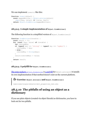 We can implement invert() like this:
28.5.9.3 A simple implementation of Object.fromEntries()
The following function is a simplified version of Object.fromEntries():
28.5.9.4 A polyfill for Object.fromEntries()
The npm package object.fromentries is a polyfill for Object.entries(): it installs
its own implementation if that method doesn’t exist on the current platform.
Exercise: Object.entries() and Object.fromEntries()
exercises/single-objects/omit_properties_test.mjs
28.5.10 The pitfalls of using an object as a
dictionary
If you use plain objects (created via object literals) as dictionaries, you have to
look out for two pitfalls.
function invert(object) {
const mappedEntries = Object.entries(object)
.map(([key, value]) => [value, key]);
return Object.fromEntries(mappedEntries);
}
function fromEntries(iterable) {
const result = {};
for (const [key, value] of iterable) {
let coercedKey;
if (typeof key === 'string' || typeof key === 'symbol') {
coercedKey = key;
} else {
coercedKey = String(key);
}
result[coercedKey] = value;
}
return result;
}
 