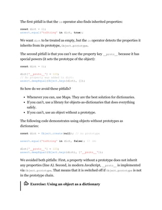 The first pitfall is that the in operator also finds inherited properties:
We want dict to be treated as empty, but the in operator detects the properties it
inherits from its prototype, Object.prototype.
The second pitfall is that you can’t use the property key __proto__ because it has
special powers (it sets the prototype of the object):
So how do we avoid these pitfalls?
Whenever you can, use Maps. They are the best solution for dictionaries.
If you can’t, use a library for objects-as-dictionaries that does everything
safely.
If you can’t, use an object without a prototype.
The following code demonstrates using objects without prototypes as
dictionaries:
We avoided both pitfalls: First, a property without a prototype does not inherit
any properties (line A). Second, in modern JavaScript, __proto__ is implemented
via Object.prototype. That means that it is switched off if Object.prototype is not
in the prototype chain.
Exercise: Using an object as a dictionary
const dict = {};
assert.equal('toString' in dict, true);
const dict = {};
dict['__proto__'] = 123;
// No property was added to dict:
assert.deepEqual(Object.keys(dict), []);
const dict = Object.create(null); // no prototype
assert.equal('toString' in dict, false); // (A)
dict['__proto__'] = 123;
assert.deepEqual(Object.keys(dict), ['__proto__']);
 