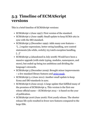 5.3 Timeline of ECMAScript
versions
This is a brief timeline of ECMAScript versions:
ECMAScript 1 (June 1997): First version of the standard.
ECMAScript 2 (June 1998): Small update to keep ECMA-262 in
sync with the ISO standard.
ECMAScript 3 (December 1999): Adds many core features –
“[…] regular expressions, better string handling, new control
statements [do-while, switch], try/catch exception handling,
[…]”
ECMAScript 4 (abandoned in July 2008): Would have been a
massive upgrade (with static typing, modules, namespaces, and
more), but ended up being too ambitious and dividing the
language’s stewards.
ECMAScript 5 (December 2009): Brought minor improvements
– a few standard library features and strict mode.
ECMAScript 5.1 (June 2011): Another small update to keep
Ecma and ISO standards in sync.
ECMAScript 6 (June 2015): A large update that fulfilled many of
the promises of ECMAScript 4. This version is the first one
whose official name – ECMAScript 2015 – is based on the year
of publication.
ECMAScript 2016 (June 2016): First yearly release. The shorter
release life cycle resulted in fewer new features compared to the
large ES6.
 