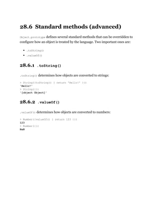 28.6 Standard methods (advanced)
Object.prototype defines several standard methods that can be overridden to
configure how an object is treated by the language. Two important ones are:
.toString()
.valueOf()
28.6.1 .toString()
.toString() determines how objects are converted to strings:
28.6.2 .valueOf()
.valueOf() determines how objects are converted to numbers:
> String({toString() { return 'Hello!' }})
'Hello!'
> String({})
'[object Object]'
> Number({valueOf() { return 123 }})
123
> Number({})
NaN
 