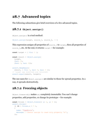 28.7 Advanced topics
The following subsections give brief overviews of a few advanced topics.
28.7.1 Object.assign()
Object.assign() is a tool method:
This expression assigns all properties of source_1 to target, then all properties of
source_2, etc. At the end, it returns target – for example:
The use cases for Object.assign() are similar to those for spread properties. In a
way, it spreads destructively.
28.7.2 Freezing objects
Object.freeze(obj) makes obj completely immutable: You can’t change
properties, add properties, or change its prototype – for example:
Object.assign(target, source_1, source_2, ···)
const target = { foo: 1 };
const result = Object.assign(
target,
{bar: 2},
{baz: 3, bar: 4});
assert.deepEqual(
result, { foo: 1, bar: 4, baz: 3 });
// target was modified and returned:
assert.equal(result, target);
const frozen = Object.freeze({ x: 2, y: 5 });
assert.throws(
() => { frozen.x = 7 },
{
name: 'TypeError',
message: /^Cannot assign to read only property 'x'/,
});
 
