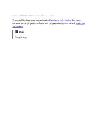 Enumerability is covered in greater detail earlier in this chapter. For more
information on property attributes and property descriptors, consult Speaking
JavaScript.
Quiz
See quiz app.
assert.deepEqual(Object.keys(obj), ['foo']);
 