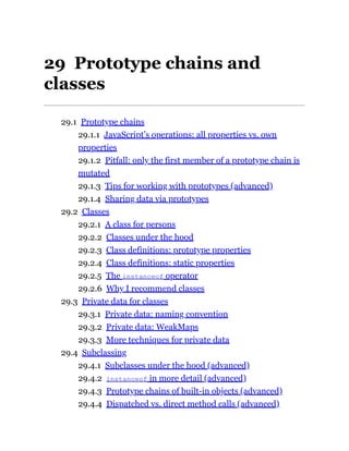 29 Prototype chains and
classes
29.1 Prototype chains
29.1.1 JavaScript’s operations: all properties vs. own
properties
29.1.2 Pitfall: only the first member of a prototype chain is
mutated
29.1.3 Tips for working with prototypes (advanced)
29.1.4 Sharing data via prototypes
29.2 Classes
29.2.1 A class for persons
29.2.2 Classes under the hood
29.2.3 Class definitions: prototype properties
29.2.4 Class definitions: static properties
29.2.5 The instanceof operator
29.2.6 Why I recommend classes
29.3 Private data for classes
29.3.1 Private data: naming convention
29.3.2 Private data: WeakMaps
29.3.3 More techniques for private data
29.4 Subclassing
29.4.1 Subclasses under the hood (advanced)
29.4.2 instanceof in more detail (advanced)
29.4.3 Prototype chains of built-in objects (advanced)
29.4.4 Dispatched vs. direct method calls (advanced)
 