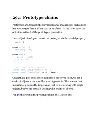 29.1 Prototype chains
Prototypes are JavaScript’s only inheritance mechanism: each object
has a prototype that is either null or an object. In the latter case, the
object inherits all of the prototype’s properties.
In an object literal, you can set the prototype via the special property
__proto__:
Given that a prototype object can have a prototype itself, we get a
chain of objects – the so-called prototype chain. That means that
inheritance gives us the impression that we are dealing with single
objects, but we are actually dealing with chains of objects.
Fig. 19 shows what the prototype chain of obj looks like.
const proto = {
protoProp: 'a',
};
const obj = {
__proto__: proto,
objProp: 'b',
};
// obj inherits .protoProp:
assert.equal(obj.protoProp, 'a');
assert.equal('protoProp' in obj, true);
 