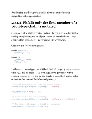 Read on for another operation that also only considers own
properties: setting properties.
29.1.2 Pitfall: only the first member of a
prototype chain is mutated
One aspect of prototype chains that may be counter-intuitive is that
setting any property via an object – even an inherited one – only
changes that very object – never one of the prototypes.
Consider the following object obj:
In the next code snippet, we set the inherited property obj.protoProp
(line A). That “changes” it by creating an own property: When
reading obj.protoProp, the own property is found first and its value
overrides the value of the inherited property.
const proto = {
protoProp: 'a',
};
const obj = {
__proto__: proto,
objProp: 'b',
};
// In the beginning, obj has one own property
assert.deepEqual(Object.keys(obj), ['objProp']);
obj.protoProp = 'x'; // (A)
// We created a new own property:
assert.deepEqual(Object.keys(obj), ['objProp', 'protoProp']);
// The inherited property itself is unchanged:
assert.equal(proto.protoProp, 'a');
 