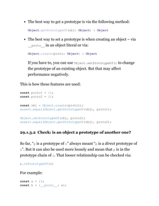 The best way to get a prototype is via the following method:
The best way to set a prototype is when creating an object – via
__proto__ in an object literal or via:
If you have to, you can use Object.setPrototypeOf() to change
the prototype of an existing object. But that may affect
performance negatively.
This is how these features are used:
29.1.3.2 Check: is an object a prototype of another one?
So far, “p is a prototype of o” always meant “p is a direct prototype of
o”. But it can also be used more loosely and mean that p is in the
prototype chain of o. That looser relationship can be checked via:
For example:
Object.getPrototypeOf(obj: Object) : Object
Object.create(proto: Object) : Object
const proto1 = {};
const proto2 = {};
const obj = Object.create(proto1);
assert.equal(Object.getPrototypeOf(obj), proto1);
Object.setPrototypeOf(obj, proto2);
assert.equal(Object.getPrototypeOf(obj), proto2);
p.isPrototypeOf(o)
const a = {};
const b = {__proto__: a};
 