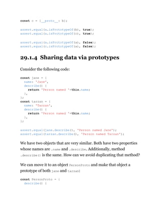 29.1.4 Sharing data via prototypes
Consider the following code:
We have two objects that are very similar. Both have two properties
whose names are .name and .describe. Additionally, method
.describe() is the same. How can we avoid duplicating that method?
We can move it to an object PersonProto and make that object a
prototype of both jane and tarzan:
const c = {__proto__: b};
assert.equal(a.isPrototypeOf(b), true);
assert.equal(a.isPrototypeOf(c), true);
assert.equal(a.isPrototypeOf(a), false);
assert.equal(c.isPrototypeOf(a), false);
const jane = {
name: 'Jane',
describe() {
return 'Person named '+this.name;
},
};
const tarzan = {
name: 'Tarzan',
describe() {
return 'Person named '+this.name;
},
};
assert.equal(jane.describe(), 'Person named Jane');
assert.equal(tarzan.describe(), 'Person named Tarzan');
const PersonProto = {
describe() {
 