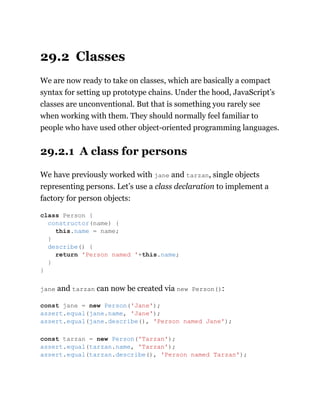 29.2 Classes
We are now ready to take on classes, which are basically a compact
syntax for setting up prototype chains. Under the hood, JavaScript’s
classes are unconventional. But that is something you rarely see
when working with them. They should normally feel familiar to
people who have used other object-oriented programming languages.
29.2.1 A class for persons
We have previously worked with jane and tarzan, single objects
representing persons. Let’s use a class declaration to implement a
factory for person objects:
jane and tarzan can now be created via new Person():
class Person {
constructor(name) {
this.name = name;
}
describe() {
return 'Person named '+this.name;
}
}
const jane = new Person('Jane');
assert.equal(jane.name, 'Jane');
assert.equal(jane.describe(), 'Person named Jane');
const tarzan = new Person('Tarzan');
assert.equal(tarzan.name, 'Tarzan');
assert.equal(tarzan.describe(), 'Person named Tarzan');
 