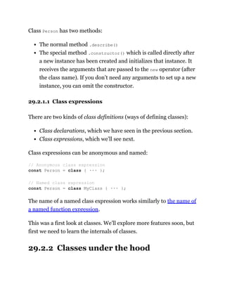 Class Person has two methods:
The normal method .describe()
The special method .constructor() which is called directly after
a new instance has been created and initializes that instance. It
receives the arguments that are passed to the new operator (after
the class name). If you don’t need any arguments to set up a new
instance, you can omit the constructor.
29.2.1.1 Class expressions
There are two kinds of class definitions (ways of defining classes):
Class declarations, which we have seen in the previous section.
Class expressions, which we’ll see next.
Class expressions can be anonymous and named:
The name of a named class expression works similarly to the name of
a named function expression.
This was a first look at classes. We’ll explore more features soon, but
first we need to learn the internals of classes.
29.2.2 Classes under the hood
// Anonymous class expression
const Person = class { ··· };
// Named class expression
const Person = class MyClass { ··· };
 