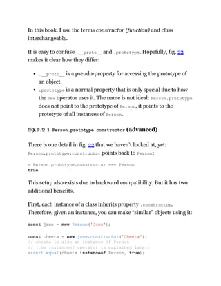 In this book, I use the terms constructor (function) and class
interchangeably.
It is easy to confuse .__proto__ and .prototype. Hopefully, fig. 22
makes it clear how they differ:
.__proto__ is a pseudo-property for accessing the prototype of
an object.
.prototype is a normal property that is only special due to how
the new operator uses it. The name is not ideal: Person.prototype
does not point to the prototype of Person, it points to the
prototype of all instances of Person.
29.2.2.1 Person.prototype.constructor (advanced)
There is one detail in fig. 22 that we haven’t looked at, yet:
Person.prototype.constructor points back to Person:
This setup also exists due to backward compatibility. But it has two
additional benefits.
First, each instance of a class inherits property .constructor.
Therefore, given an instance, you can make “similar” objects using it:
> Person.prototype.constructor === Person
true
const jane = new Person('Jane');
const cheeta = new jane.constructor('Cheeta');
// cheeta is also an instance of Person
// (the instanceof operator is explained later)
assert.equal(cheeta instanceof Person, true);
 