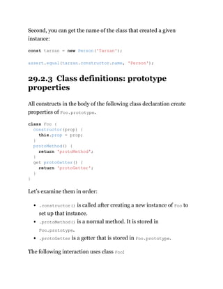 Second, you can get the name of the class that created a given
instance:
29.2.3 Class definitions: prototype
properties
All constructs in the body of the following class declaration create
properties of Foo.prototype.
Let’s examine them in order:
.constructor() is called after creating a new instance of Foo to
set up that instance.
.protoMethod() is a normal method. It is stored in
Foo.prototype.
.protoGetter is a getter that is stored in Foo.prototype.
The following interaction uses class Foo:
const tarzan = new Person('Tarzan');
assert.equal(tarzan.constructor.name, 'Person');
class Foo {
constructor(prop) {
this.prop = prop;
}
protoMethod() {
return 'protoMethod';
}
get protoGetter() {
return 'protoGetter';
}
}
 