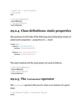 29.2.4 Class definitions: static properties
All constructs in the body of the following class declaration create so-
called static properties – properties of Bar itself.
The static method and the static getter are used as follows:
29.2.5 The instanceof operator
The instanceof operator tells you if a value is an instance of a given
class:
> const foo = new Foo(123);
> foo.prop
123
> foo.protoMethod()
'protoMethod'
> foo.protoGetter
'protoGetter'
class Bar {
static staticMethod() {
return 'staticMethod';
}
static get staticGetter() {
return 'staticGetter';
}
}
> Bar.staticMethod()
'staticMethod'
> Bar.staticGetter
'staticGetter'
> new Person('Jane') instanceof Person
true
 