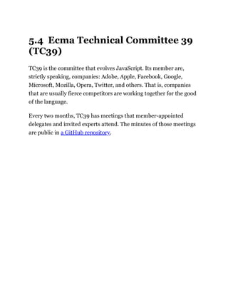5.4 Ecma Technical Committee 39
(TC39)
TC39 is the committee that evolves JavaScript. Its member are,
strictly speaking, companies: Adobe, Apple, Facebook, Google,
Microsoft, Mozilla, Opera, Twitter, and others. That is, companies
that are usually fierce competitors are working together for the good
of the language.
Every two months, TC39 has meetings that member-appointed
delegates and invited experts attend. The minutes of those meetings
are public in a GitHub repository.
 