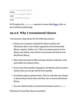 We’ll explore the instanceof operator in more detail later, after we
have looked at subclassing.
29.2.6 Why I recommend classes
I recommend using classes for the following reasons:
Classes are a common standard for object creation and
inheritance that is now widely supported across frameworks
(React, Angular, Ember, etc.). This is an improvement to how
things were before, when almost every framework had its own
inheritance library.
They help tools such as IDEs and type checkers with their work
and enable new features there.
If you come from another language to JavaScript and are used to
classes, then you can get started more quickly.
JavaScript engines optimize them. That is, code that uses classes
is almost always faster than code that uses a custom inheritance
library.
You can subclass built-in constructor functions such as Error.
That doesn’t mean that classes are perfect:
> ({}) instanceof Person
false
> ({}) instanceof Object
true
> [] instanceof Array
true
 