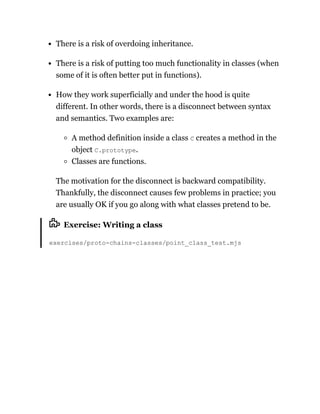 There is a risk of overdoing inheritance.
There is a risk of putting too much functionality in classes (when
some of it is often better put in functions).
How they work superficially and under the hood is quite
different. In other words, there is a disconnect between syntax
and semantics. Two examples are:
A method definition inside a class C creates a method in the
object C.prototype.
Classes are functions.
The motivation for the disconnect is backward compatibility.
Thankfully, the disconnect causes few problems in practice; you
are usually OK if you go along with what classes pretend to be.
Exercise: Writing a class
exercises/proto-chains-classes/point_class_test.mjs
 